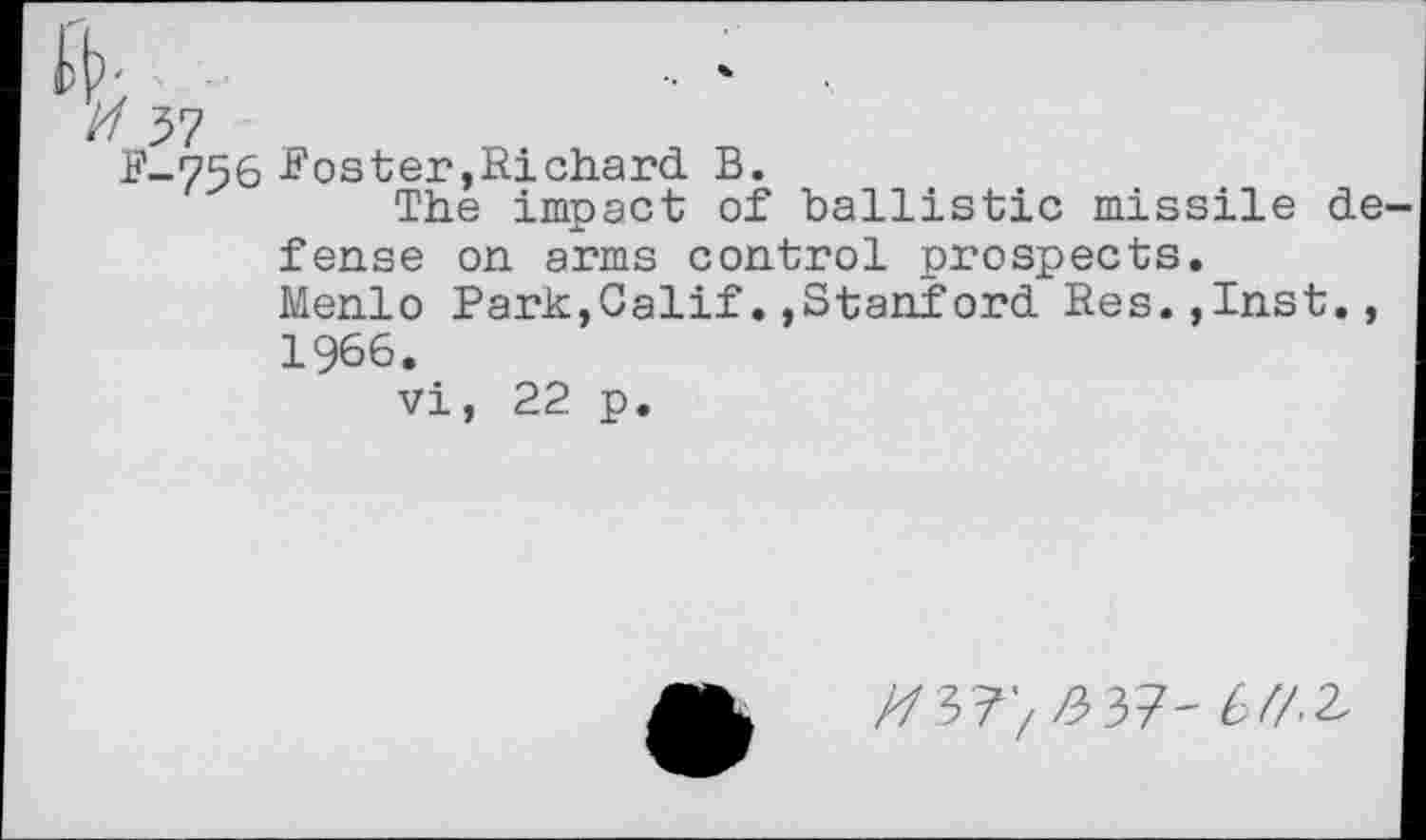 ﻿-756 Foster,Richard B.
The impact of ballistic missile de fense on arms control prospects.
Menlo Park,Calif.,Stanford Res.,Inst., 1966.
vi, 22 p.
//3?> £37-6/7-2,